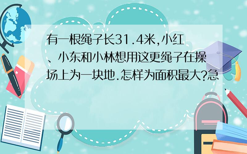 有一根绳子长31.4米,小红、小东和小林想用这更绳子在操场上为一块地.怎样为面积最大?急