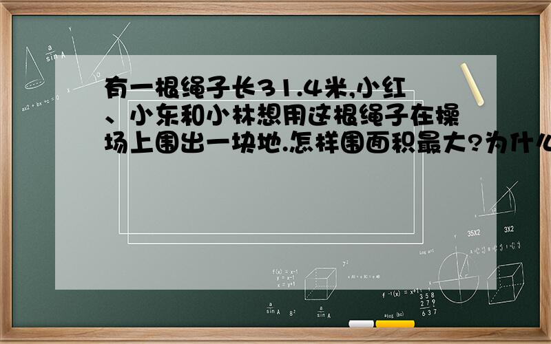 有一根绳子长31.4米,小红、小东和小林想用这根绳子在操场上围出一块地.怎样围面积最大?为什么?