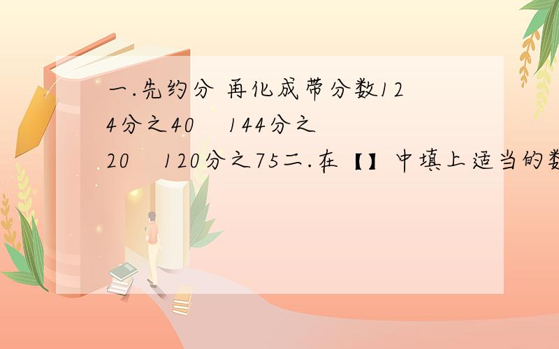 一.先约分 再化成带分数124分之40    144分之20    120分之75二.在【】中填上适当的数【能约分要约分,能化成带分数就要化成带分数】1280千米=【】千米     125厘米=【】米   160分=【】小时三.一块