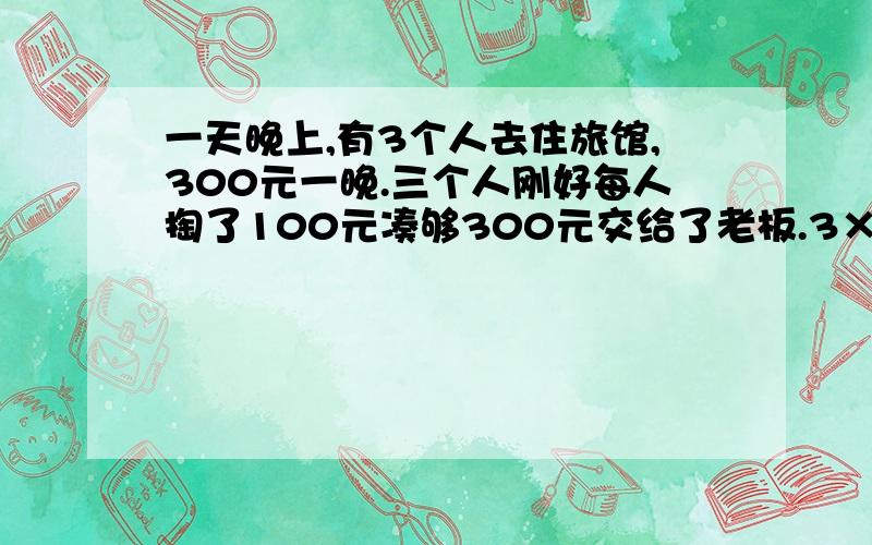 一天晚上,有3个人去住旅馆,300元一晚.三个人刚好每人掏了100元凑够300元交给了老板.3×100=300（元） 后来老板说今天搞活动,优惠到250元,拿出50元命令服务生退还给他们三人.300-250=50（元） 服