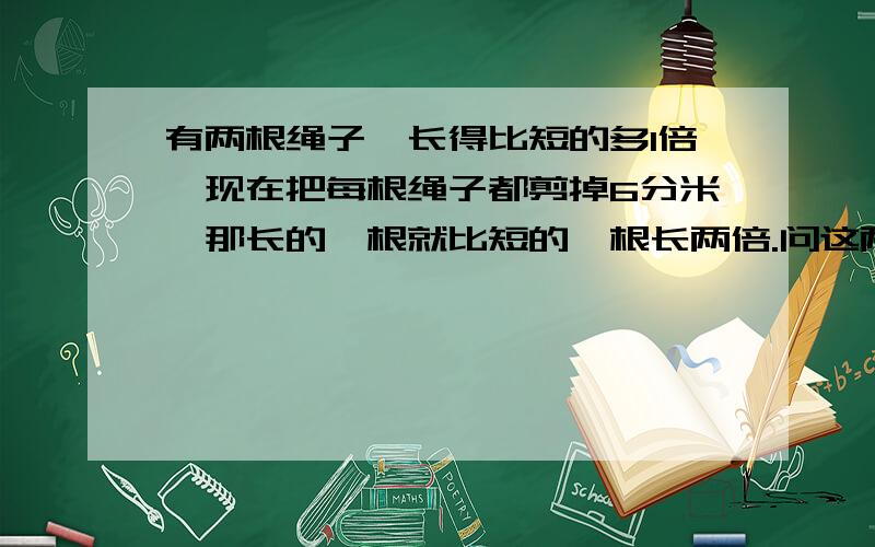 有两根绳子,长得比短的多1倍,现在把每根绳子都剪掉6分米,那长的一根就比短的一根长两倍.问这两根绳子原来各是多少?不要列方程有算式