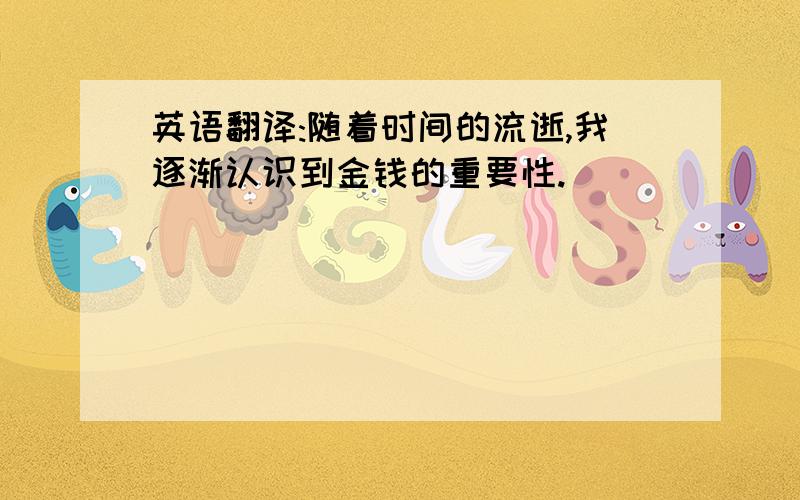 英语翻译:随着时间的流逝,我逐渐认识到金钱的重要性.