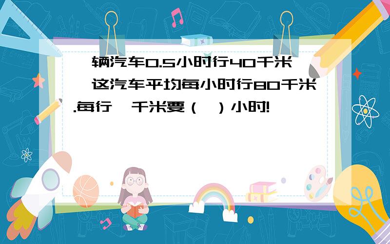 一辆汽车0.5小时行40千米,这汽车平均每小时行80千米.每行一千米要（ ）小时!