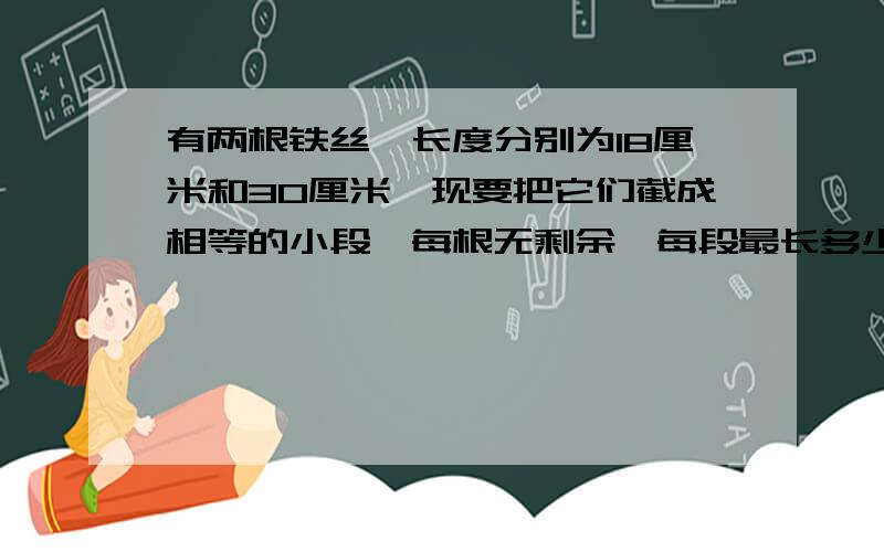 有两根铁丝,长度分别为18厘米和30厘米,现要把它们截成相等的小段,每根无剩余,每段最长多少厘米?共可截多少段?