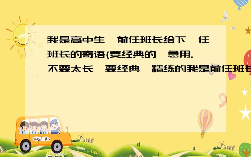 我是高中生,前任班长给下一任班长的寄语(要经典的,急用.不要太长,要经典`精练的我是前任班长将要交接了,我想给下任班长说写寄语,自己想不出来所以拜托各位大虾帮偶想一想