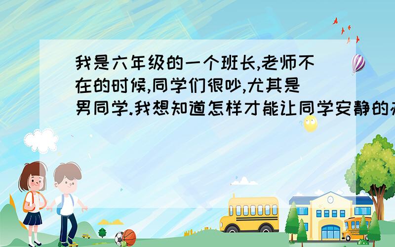 我是六年级的一个班长,老师不在的时候,同学们很吵,尤其是男同学.我想知道怎样才能让同学安静的办法尤其针对男同学的办法,让他们心服口服