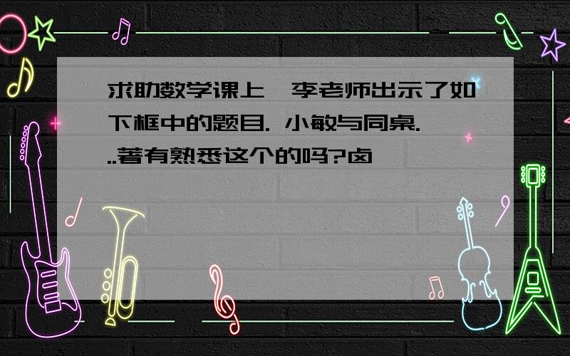 求助数学课上,李老师出示了如下框中的题目. 小敏与同桌...著有熟悉这个的吗?卤