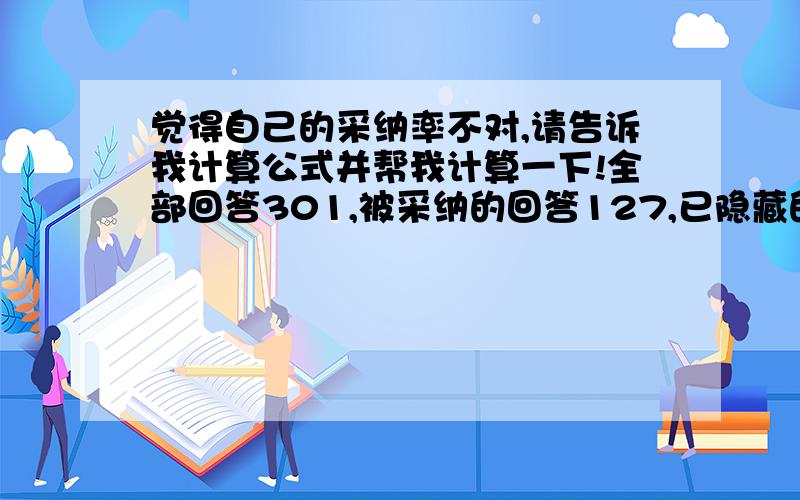 觉得自己的采纳率不对,请告诉我计算公式并帮我计算一下!全部回答301,被采纳的回答127,已隐藏的回答0,待解决的问题32,已解决的问题236,投票中的问题2,问题被关闭31,现在系统显示的采纳率为4