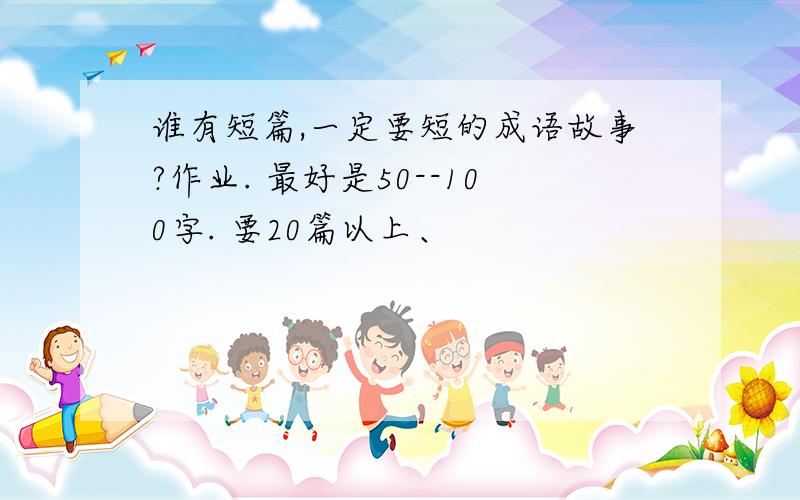 谁有短篇,一定要短的成语故事?作业. 最好是50--100字. 要20篇以上、