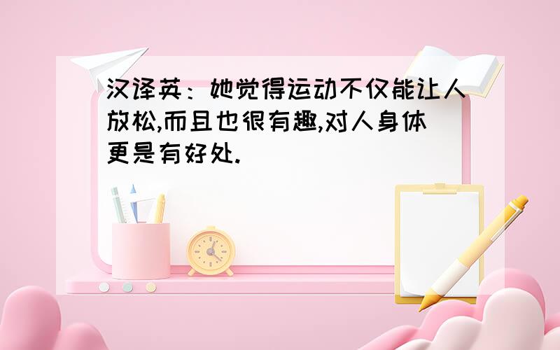 汉译英：她觉得运动不仅能让人放松,而且也很有趣,对人身体更是有好处.