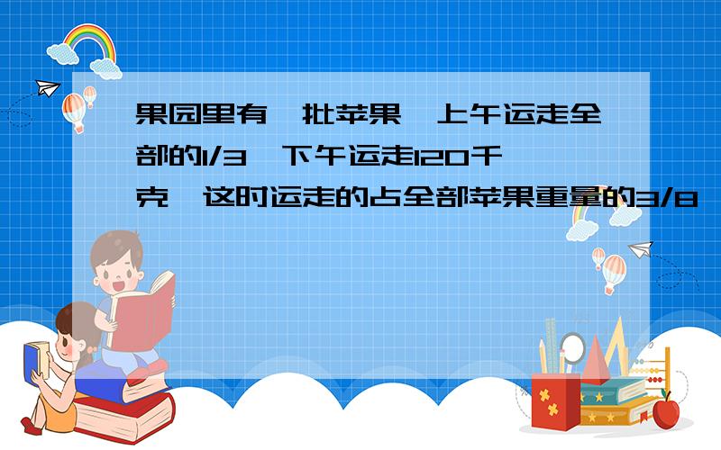 果园里有一批苹果,上午运走全部的1/3,下午运走120千克,这时运走的占全部苹果重量的3/8,这批  果园里有一批苹果,上午运走全部的1/3,下午运走120千克,这时运走的占全部苹果重量的3/8,这批苹果