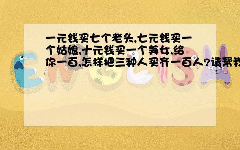 一元钱买七个老头,七元钱买一个姑娘,十元钱买一个美女,给你一百,怎样把三种人买齐一百人?请帮我算下这个题,