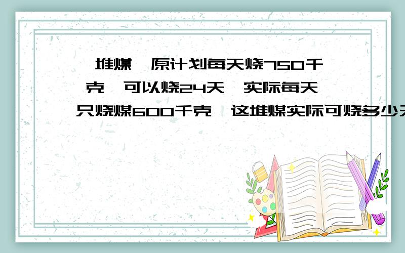 一堆煤,原计划每天烧750千 克,可以烧24天,实际每天只烧煤600千克,这堆煤实际可烧多少天?（用两种方法解答,其中一种方法用比例解）