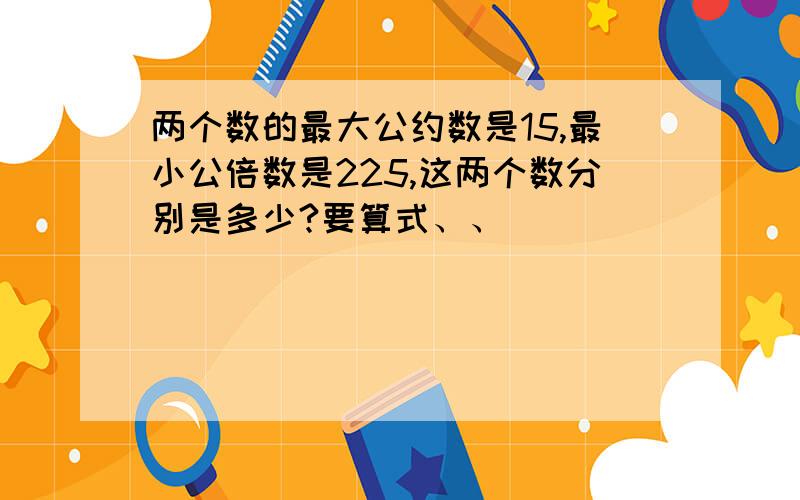 两个数的最大公约数是15,最小公倍数是225,这两个数分别是多少?要算式、、