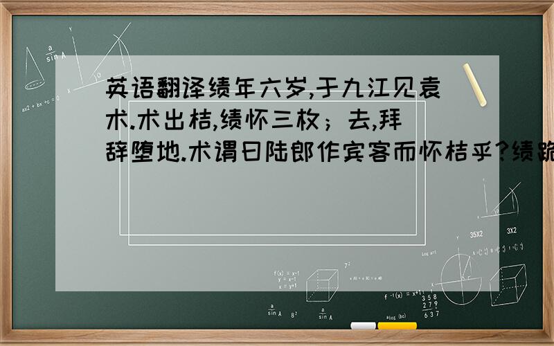 英语翻译绩年六岁,于九江见袁术.术出桔,绩怀三枚；去,拜辞堕地.术谓曰陆郎作宾客而怀桔乎?绩跪答曰:欲归遗母,木犬奇之