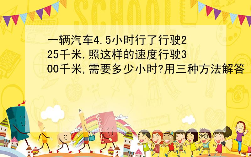 一辆汽车4.5小时行了行驶225千米,照这样的速度行驶300千米,需要多少小时?用三种方法解答