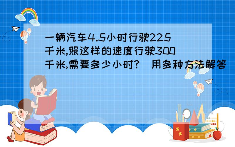 一辆汽车4.5小时行驶225千米,照这样的速度行驶300千米,需要多少小时?（用多种方法解答）