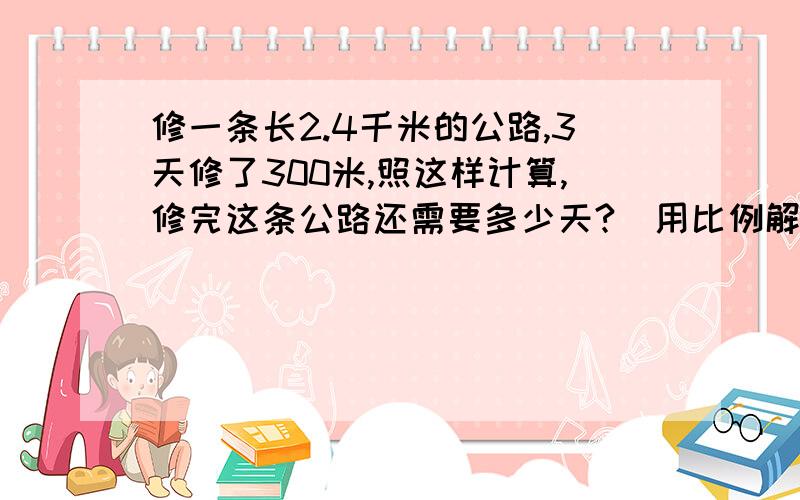 修一条长2.4千米的公路,3天修了300米,照这样计算,修完这条公路还需要多少天?（用比例解）