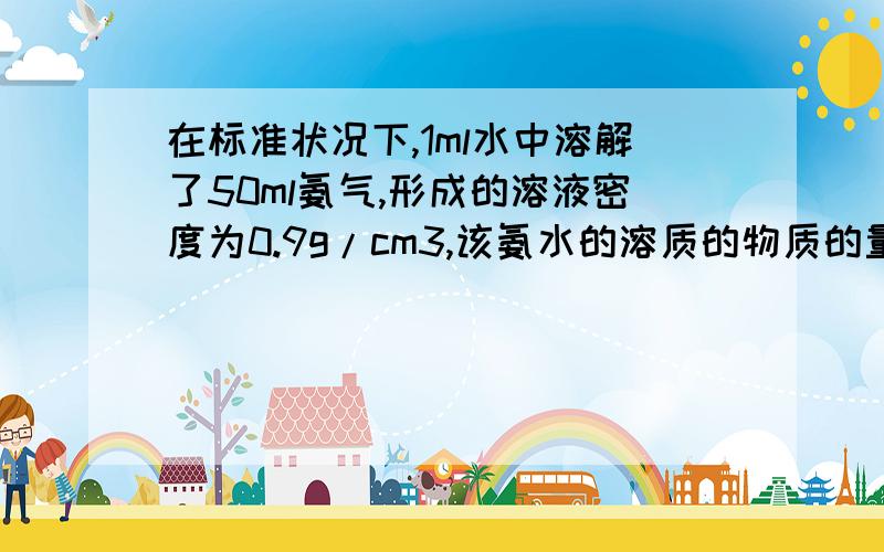 在标准状况下,1ml水中溶解了50ml氨气,形成的溶液密度为0.9g/cm3,该氨水的溶质的物质的量浓度为?回答尽量详细疑一点 ..