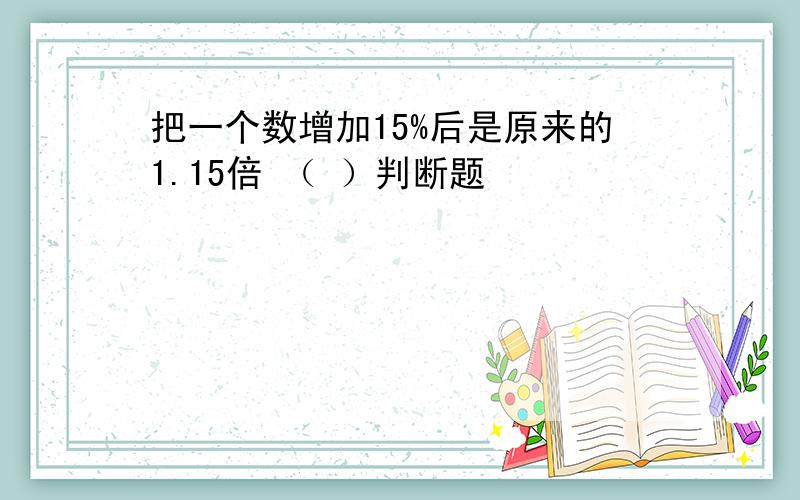 把一个数增加15%后是原来的1.15倍 （ ）判断题