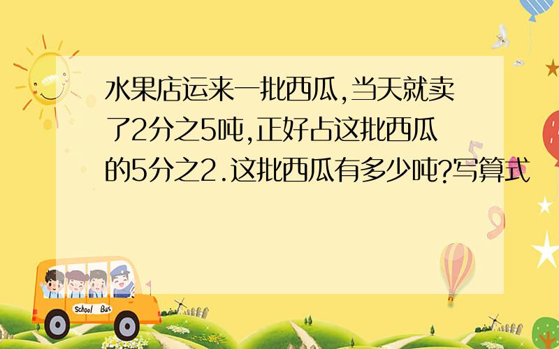 水果店运来一批西瓜,当天就卖了2分之5吨,正好占这批西瓜的5分之2.这批西瓜有多少吨?写算式