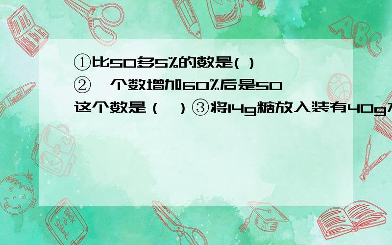 ①比50多5%的数是( ) ②一个数增加60%后是50,这个数是（ ）③将14g糖放入装有40g水的甲杯中，将18g糖放入装有50g水的乙杯中比较正确的是（ ）A.甲甜 B.乙甜 C.一样甜 D.无法比较