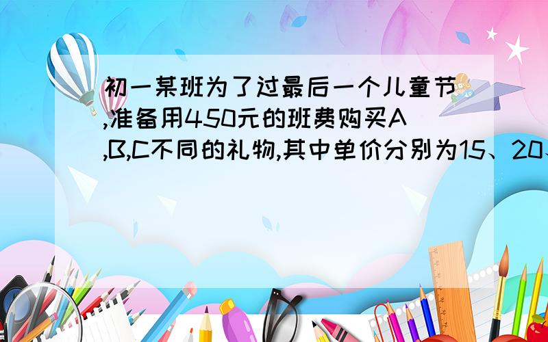 初一某班为了过最后一个儿童节,准备用450元的班费购买A,B,C不同的礼物,其中单价分别为15、20、25元.1、若购买两种不同的礼物20个,用去450元,请问你有几种购买方案,并说明理由.2、若购买3种