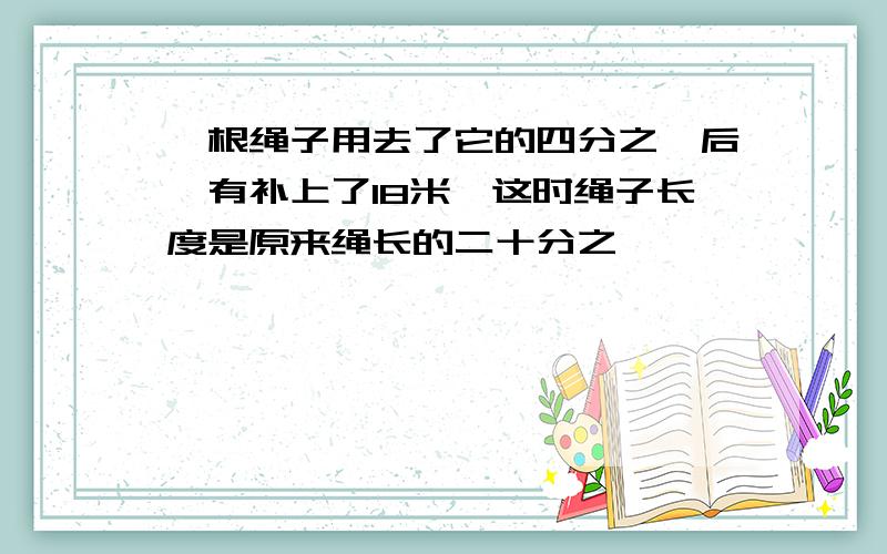 一根绳子用去了它的四分之一后,有补上了18米,这时绳子长度是原来绳长的二十分之