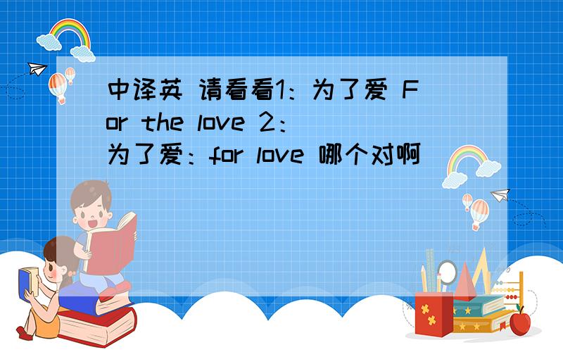 中译英 请看看1：为了爱 For the love 2：为了爱：for love 哪个对啊