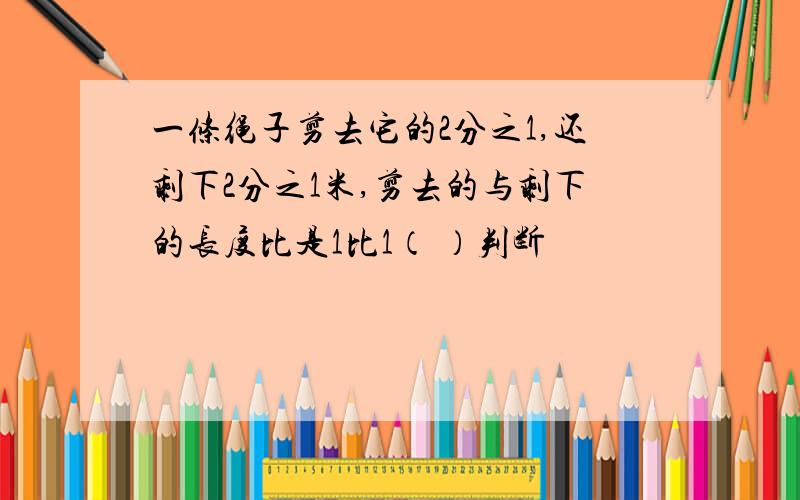 一条绳子剪去它的2分之1,还剩下2分之1米,剪去的与剩下的长度比是1比1（ ）判断