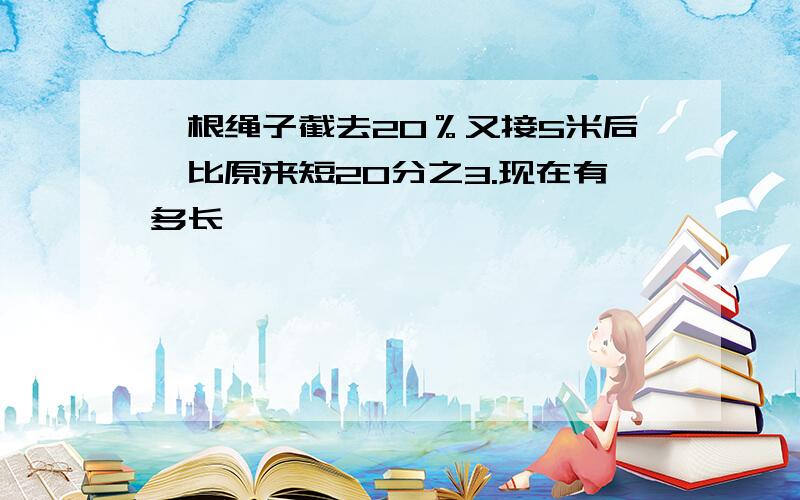 一根绳子截去20％又接5米后,比原来短20分之3.现在有多长