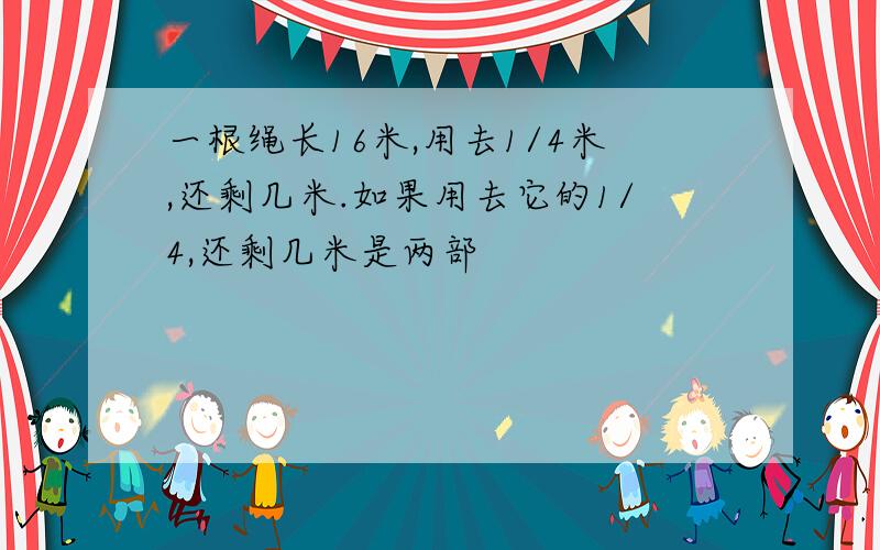 一根绳长16米,用去1/4米,还剩几米.如果用去它的1/4,还剩几米是两部