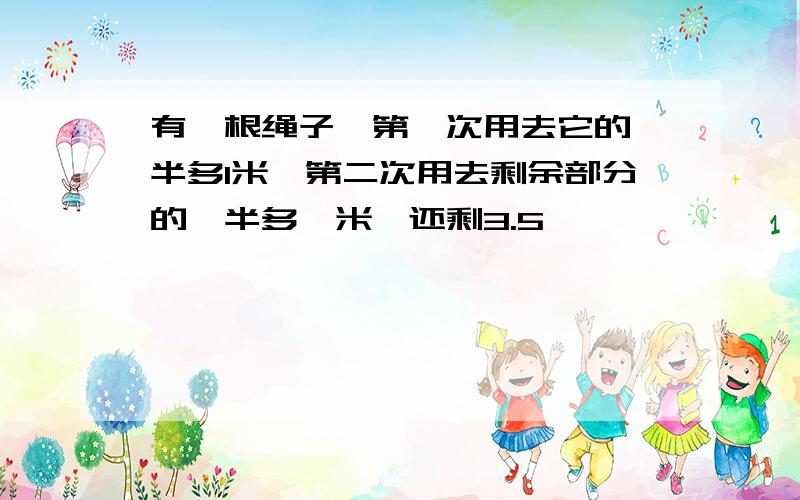 有一根绳子,第一次用去它的一半多1米,第二次用去剩余部分的一半多一米,还剩3.5