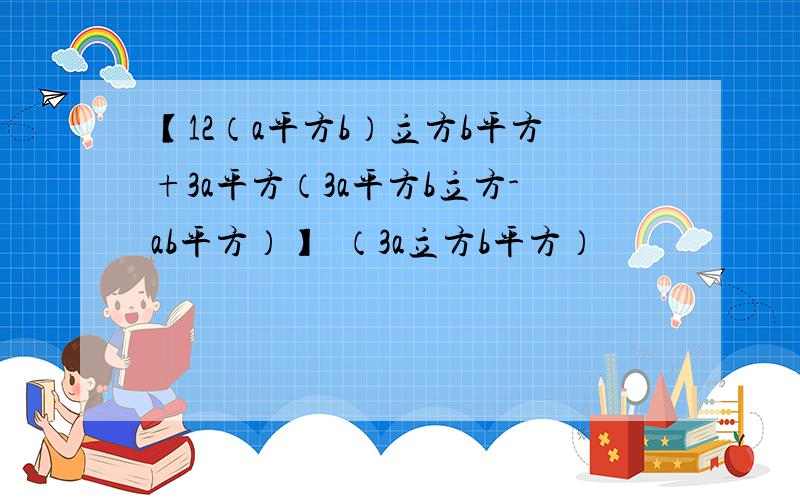 【12（a平方b）立方b平方+3a平方（3a平方b立方-ab平方）】➗（3a立方b平方）