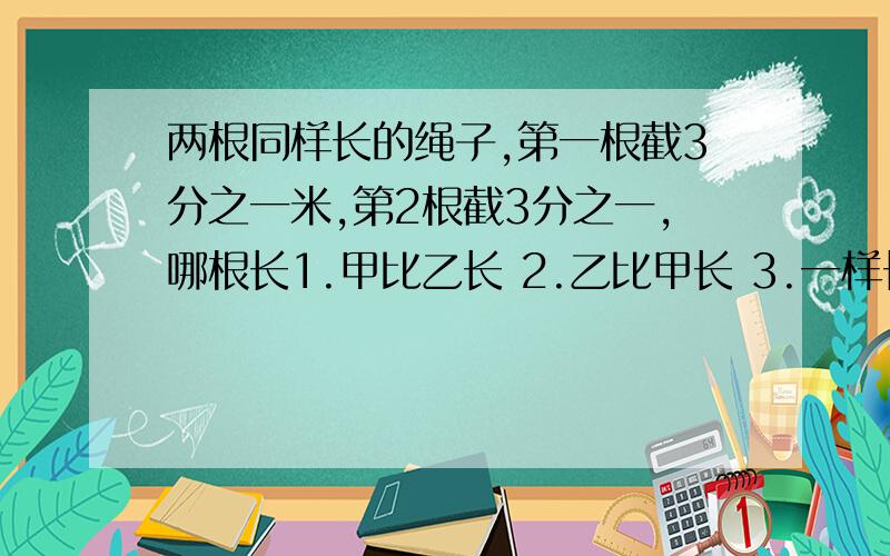 两根同样长的绳子,第一根截3分之一米,第2根截3分之一,哪根长1.甲比乙长 2.乙比甲长 3.一样长 4.无法判断 选几?