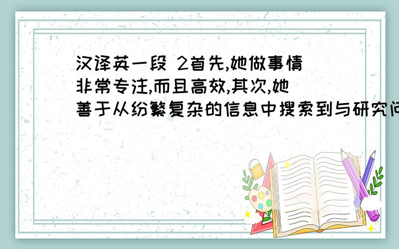 汉译英一段 2首先,她做事情非常专注,而且高效,其次,她善于从纷繁复杂的信息中搜索到与研究问题相关的资料,善于抓住问题的本质,思辨能力很强,第三,最难能可贵的是她不怕吃苦,有时为了