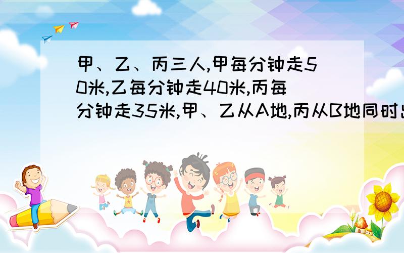 甲、乙、丙三人,甲每分钟走50米,乙每分钟走40米,丙每分钟走35米,甲、乙从A地,丙从B地同时出发,相向而形,丙遇到甲2分钟后遇到乙,那么,A、B两地相距多少米?