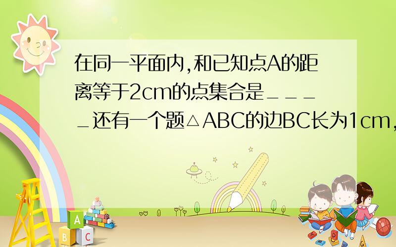 在同一平面内,和已知点A的距离等于2cm的点集合是____还有一个题△ABC的边BC长为1cm,面积为1/2cm^2,则△ABC的顶点A的集合是____