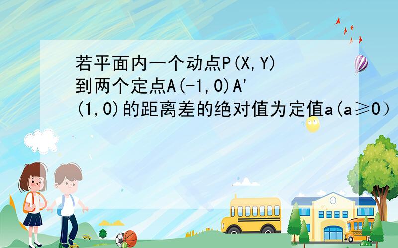 若平面内一个动点P(X,Y)到两个定点A(-1,0)A'(1,0)的距离差的绝对值为定值a(a≥0）求点P的轨迹方程,别复制不要复制