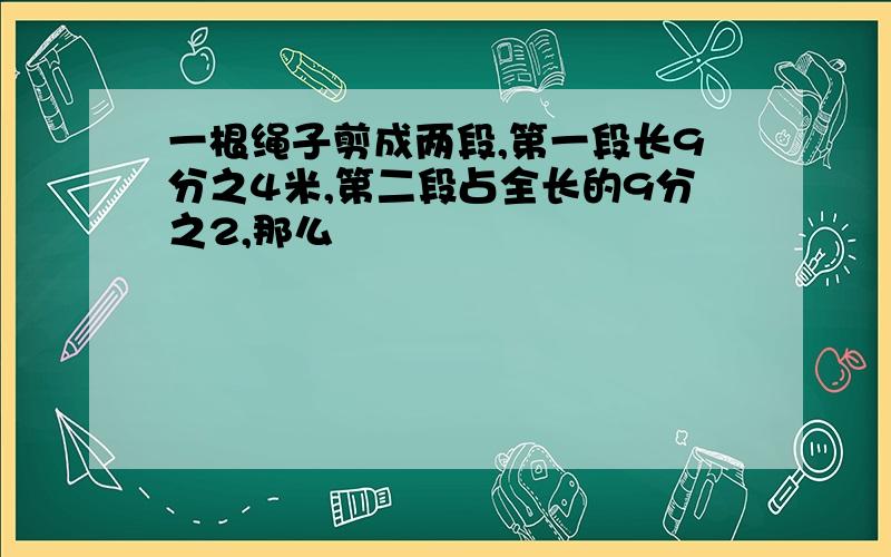 一根绳子剪成两段,第一段长9分之4米,第二段占全长的9分之2,那么