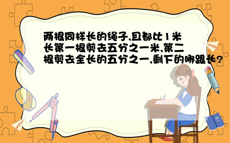 两根同样长的绳子,且都比1米长第一根剪去五分之一米,第二根剪去全长的五分之一,剩下的哪跟长?