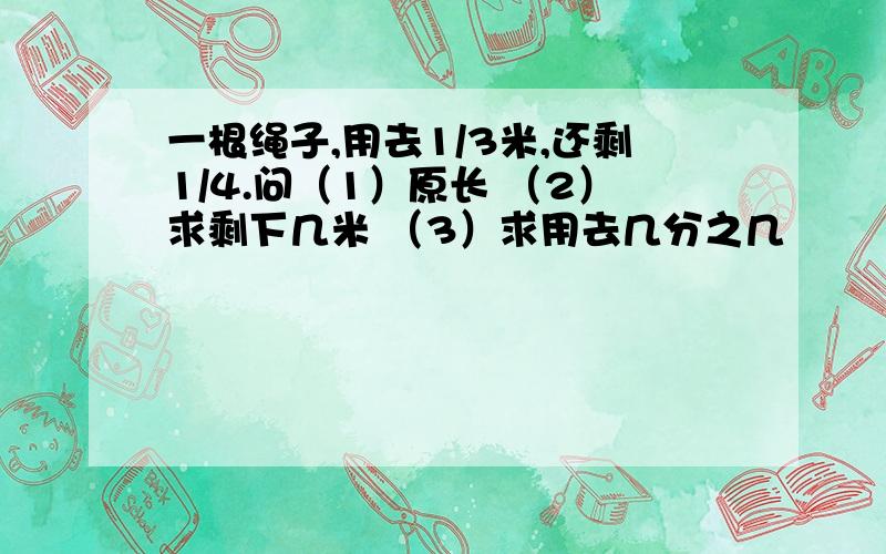 一根绳子,用去1/3米,还剩1/4.问（1）原长 （2）求剩下几米 （3）求用去几分之几