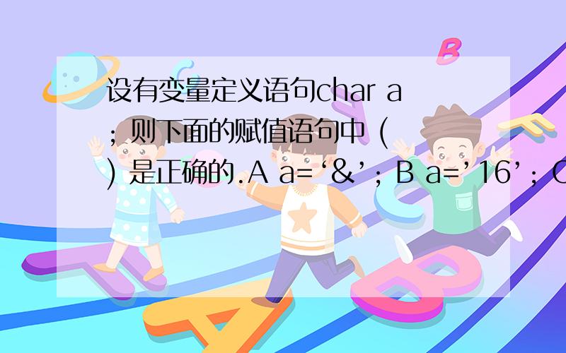 设有变量定义语句char a; 则下面的赋值语句中 ( ) 是正确的.A a=‘&’; B a=’16’; C a=”&”; D a=’ ’ ‘;