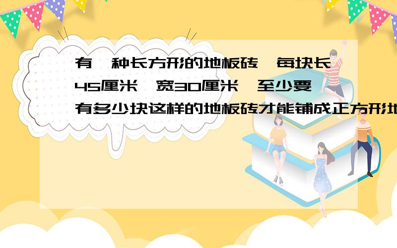 有一种长方形的地板砖,每块长45厘米,宽30厘米,至少要有多少块这样的地板砖才能铺成正方形地?