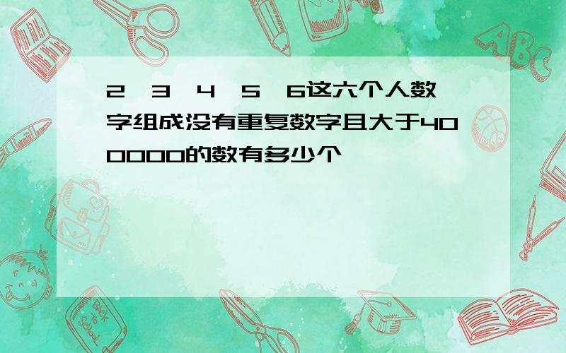 2,3,4,5,6这六个人数字组成没有重复数字且大于400000的数有多少个