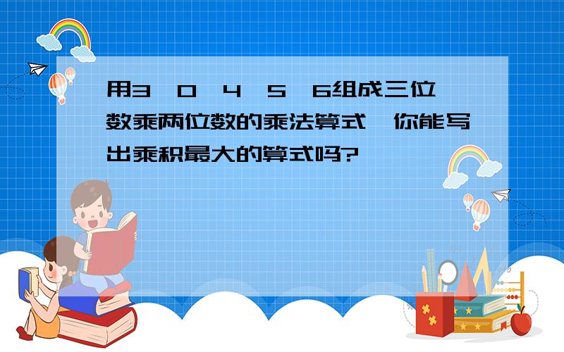 用3,0,4,5,6组成三位数乘两位数的乘法算式,你能写出乘积最大的算式吗?