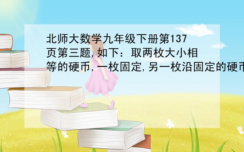 北师大数学九年级下册第137页第三题,如下：取两枚大小相等的硬币,一枚固定,另一枚沿固定的硬币边缘滚动一周,求滚动的硬币自传了多少圈?一圈