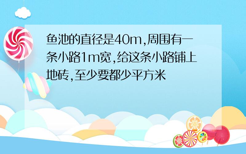 鱼池的直径是40m,周围有一条小路1m宽,给这条小路铺上地砖,至少要都少平方米