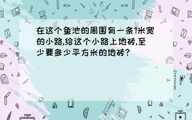 在这个鱼池的周围有一条1米宽的小路,给这个小路上地砖,至少要多少平方米的地砖?