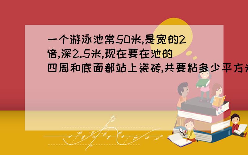 一个游泳池常50米,是宽的2倍,深2.5米,现在要在池的四周和底面都站上瓷砖,共要粘多少平方米瓷砖